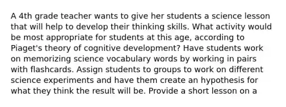 A 4th grade teacher wants to give her students a science lesson that will help to develop their thinking skills. What activity would be most appropriate for students at this age, according to Piaget's theory of cognitive development? Have students work on memorizing science vocabulary words by working in pairs with flashcards. Assign students to groups to work on different science experiments and have them create an hypothesis for what they think the result will be. Provide a short lesson on a