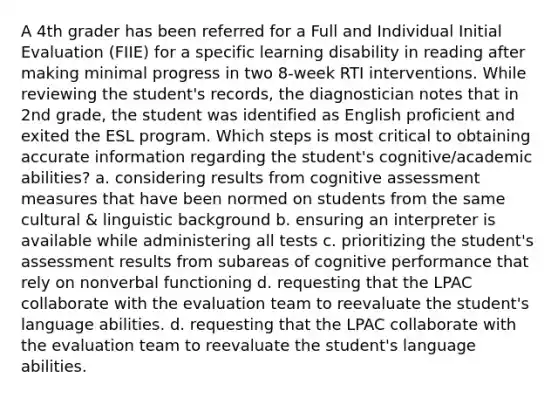 A 4th grader has been referred for a Full and Individual Initial Evaluation (FIIE) for a specific learning disability in reading after making minimal progress in two 8-week RTI interventions. While reviewing the student's records, the diagnostician notes that in 2nd grade, the student was identified as English proficient and exited the ESL program. Which steps is most critical to obtaining accurate information regarding the student's cognitive/academic abilities? a. considering results from cognitive assessment measures that have been normed on students from the same cultural & linguistic background b. ensuring an interpreter is available while administering all tests c. prioritizing the student's assessment results from subareas of cognitive performance that rely on nonverbal functioning d. requesting that the LPAC collaborate with the evaluation team to reevaluate the student's language abilities. d. requesting that the LPAC collaborate with the evaluation team to reevaluate the student's language abilities.