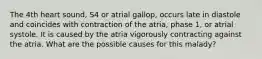 The 4th heart sound, S4 or atrial gallop, occurs late in diastole and coincides with contraction of the atria, phase 1, or atrial systole. It is caused by the atria vigorously contracting against the atria. What are the possible causes for this malady?