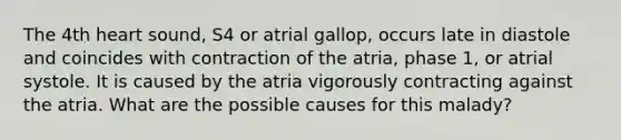 The 4th heart sound, S4 or atrial gallop, occurs late in diastole and coincides with contraction of the atria, phase 1, or atrial systole. It is caused by the atria vigorously contracting against the atria. What are the possible causes for this malady?