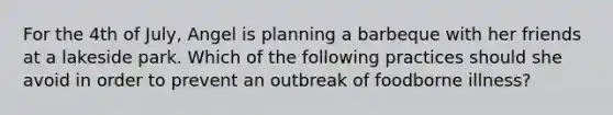 For the 4th of July, Angel is planning a barbeque with her friends at a lakeside park. Which of the following practices should she avoid in order to prevent an outbreak of foodborne illness?