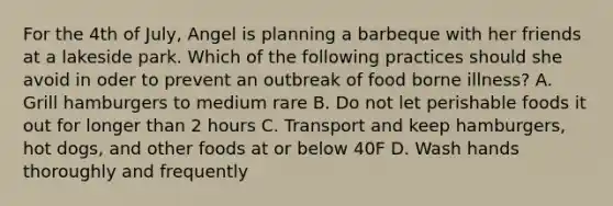 For the 4th of July, Angel is planning a barbeque with her friends at a lakeside park. Which of the following practices should she avoid in oder to prevent an outbreak of food borne illness? A. Grill hamburgers to medium rare B. Do not let perishable foods it out for longer than 2 hours C. Transport and keep hamburgers, hot dogs, and other foods at or below 40F D. Wash hands thoroughly and frequently