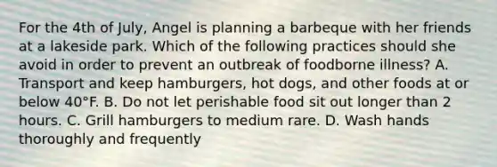 For the 4th of July, Angel is planning a barbeque with her friends at a lakeside park. Which of the following practices should she avoid in order to prevent an outbreak of foodborne illness? A. Transport and keep hamburgers, hot dogs, and other foods at or below 40°F. B. Do not let perishable food sit out longer than 2 hours. C. Grill hamburgers to medium rare. D. Wash hands thoroughly and frequently