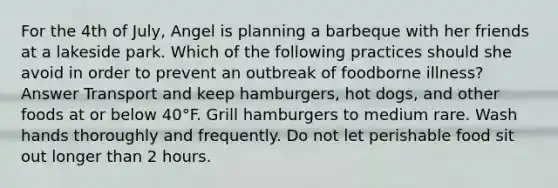 For the 4th of July, Angel is planning a barbeque with her friends at a lakeside park. Which of the following practices should she avoid in order to prevent an outbreak of foodborne illness? Answer Transport and keep hamburgers, hot dogs, and other foods at or below 40°F. Grill hamburgers to medium rare. Wash hands thoroughly and frequently. Do not let perishable food sit out longer than 2 hours.