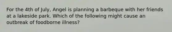 For the 4th of July, Angel is planning a barbeque with her friends at a lakeside park. Which of the following might cause an outbreak of foodborne illness?