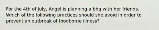 For the 4th of July, Angel is planning a bbq with her friends. Which of the following practices should she avoid in order to prevent an outbreak of foodborne illness?