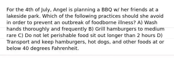 For the 4th of July, Angel is planning a BBQ w/ her friends at a lakeside park. Which of the following practices should she avoid in order to prevent an outbreak of foodborne illness? A) Wash hands thoroughly and frequently B) Grill hamburgers to medium rare C) Do not let perishable food sit out longer than 2 hours D) Transport and keep hamburgers, hot dogs, and other foods at or below 40 degrees Fahrenheit.