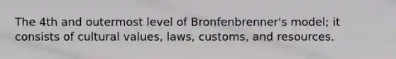 The 4th and outermost level of Bronfenbrenner's model; it consists of cultural values, laws, customs, and resources.