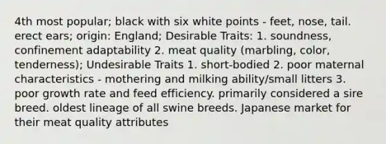 4th most popular; black with six white points - feet, nose, tail. erect ears; origin: England; Desirable Traits: 1. soundness, confinement adaptability 2. meat quality (marbling, color, tenderness); Undesirable Traits 1. short-bodied 2. poor maternal characteristics - mothering and milking ability/small litters 3. poor growth rate and feed efficiency. primarily considered a sire breed. oldest lineage of all swine breeds. Japanese market for their meat quality attributes