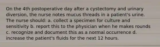 On the 4th postoperative day after a cystectomy and urinary diversion, the nurse notes mucus threads in a patient's urine. The nurse should: a. collect a specimen for culture and sensitivity b. report this to the physician when he makes rounds c. recognize and document this as a normal occurrence d. increase the patient's fluids for the next 12 hours.