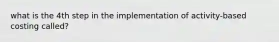 what is the 4th step in the implementation of activity-based costing called?