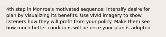 4th step in Monroe's motivated sequence: Intensify desire for plan by visualizing its benefits. Use vivid imagery to show listeners how they will profit from your policy. Make them see how much better conditions will be once your plan is adopted.