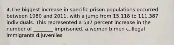 4.The biggest increase in specific prison populations occurred between 1980 and 2011, with a jump from 15,118 to 111,387 individuals. This represented a 587 percent increase in the number of ________ imprisoned. a.women b.men c.illegal immigrants d.juveniles