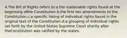 4.The Bill of Rights refers to:a.the inalienable rights found at the beginning ofthe Constitution.b.the first ten amendments to the Constitution.c.a specific listing of individual rights found in the original text of the Constitution.d.a grouping of individual rights set forth by the United States Supreme Court shortly after theConstitution was ratified by the states.