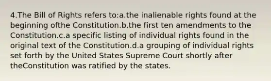 4.The Bill of Rights refers to:a.the inalienable rights found at the beginning ofthe Constitution.b.the first ten amendments to the Constitution.c.a specific listing of individual rights found in the original text of the Constitution.d.a grouping of individual rights set forth by the United States Supreme Court shortly after theConstitution was ratified by the states.