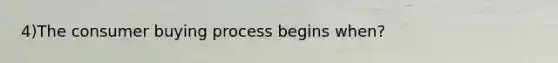 4)The consumer buying process begins when?
