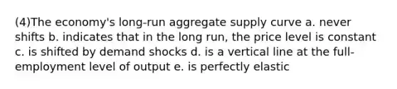 (4)The economy's long-run aggregate supply curve a. never shifts b. indicates that in the long run, the price level is constant c. is shifted by demand shocks d. is a vertical line at the full-employment level of output e. is perfectly elastic