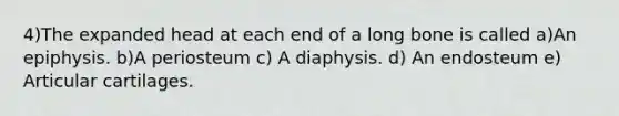 4)The expanded head at each end of a long bone is called a)An epiphysis. b)A periosteum c) A diaphysis. d) An endosteum e) Articular cartilages.