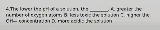 4.The lower the pH of a solution, the ________. A. greater the number of oxygen atoms B. less toxic the solution C. higher the OH— concentration D. more acidic the solution