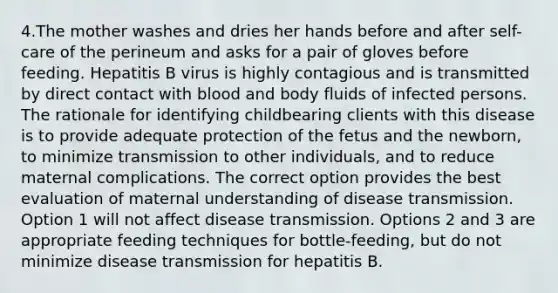 4.The mother washes and dries her hands before and after self-care of the perineum and asks for a pair of gloves before feeding. Hepatitis B virus is highly contagious and is transmitted by direct contact with blood and body fluids of infected persons. The rationale for identifying childbearing clients with this disease is to provide adequate protection of the fetus and the newborn, to minimize transmission to other individuals, and to reduce maternal complications. The correct option provides the best evaluation of maternal understanding of disease transmission. Option 1 will not affect disease transmission. Options 2 and 3 are appropriate feeding techniques for bottle-feeding, but do not minimize disease transmission for hepatitis B.