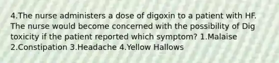 4.The nurse administers a dose of digoxin to a patient with HF. The nurse would become concerned with the possibility of Dig toxicity if the patient reported which symptom? 1.Malaise 2.Constipation 3.Headache 4.Yellow Hallows