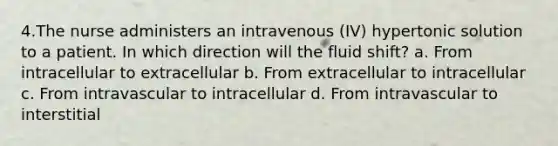 4.The nurse administers an intravenous (IV) hypertonic solution to a patient. In which direction will the fluid shift? a. From intracellular to extracellular b. From extracellular to intracellular c. From intravascular to intracellular d. From intravascular to interstitial