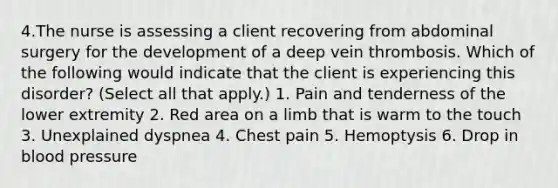 4.The nurse is assessing a client recovering from abdominal surgery for the development of a deep vein thrombosis. Which of the following would indicate that the client is experiencing this disorder? (Select all that apply.) 1. Pain and tenderness of the lower extremity 2. Red area on a limb that is warm to the touch 3. Unexplained dyspnea 4. Chest pain 5. Hemoptysis 6. Drop in blood pressure