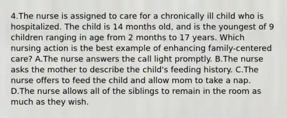 4.The nurse is assigned to care for a chronically ill child who is hospitalized. The child is 14 months old, and is the youngest of 9 children ranging in age from 2 months to 17 years. Which nursing action is the best example of enhancing family-centered care? A.The nurse answers the call light promptly. B.The nurse asks the mother to describe the child's feeding history. C.The nurse offers to feed the child and allow mom to take a nap. D.The nurse allows all of the siblings to remain in the room as much as they wish.