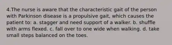 4.The nurse is aware that the characteristic gait of the person with Parkinson disease is a propulsive gait, which causes the patient to: a. stagger and need support of a walker. b. shuffle with arms flexed. c. fall over to one wide when walking. d. take small steps balanced on the toes.