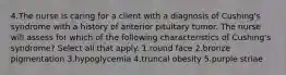 4.The nurse is caring for a client with a diagnosis of Cushing's syndrome with a history of anterior pituitary tumor. The nurse will assess for which of the following characteristics of Cushing's syndrome? Select all that apply. 1.round face 2.bronze pigmentation 3.hypoglycemia 4.truncal obesity 5.purple striae