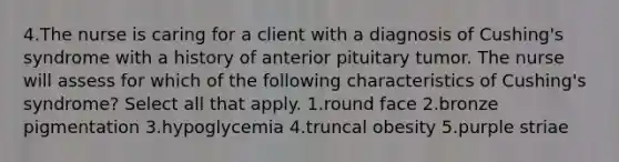 4.The nurse is caring for a client with a diagnosis of Cushing's syndrome with a history of anterior pituitary tumor. The nurse will assess for which of the following characteristics of Cushing's syndrome? Select all that apply. 1.round face 2.bronze pigmentation 3.hypoglycemia 4.truncal obesity 5.purple striae