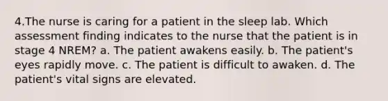 4.The nurse is caring for a patient in the sleep lab. Which assessment finding indicates to the nurse that the patient is in stage 4 NREM? a. The patient awakens easily. b. The patient's eyes rapidly move. c. The patient is difficult to awaken. d. The patient's vital signs are elevated.