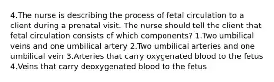 4.The nurse is describing the process of fetal circulation to a client during a prenatal visit. The nurse should tell the client that fetal circulation consists of which components? 1.Two umbilical veins and one umbilical artery 2.Two umbilical arteries and one umbilical vein 3.Arteries that carry oxygenated blood to the fetus 4.Veins that carry deoxygenated blood to the fetus