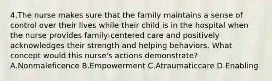 4.The nurse makes sure that the family maintains a sense of control over their lives while their child is in the hospital when the nurse provides family-centered care and positively acknowledges their strength and helping behaviors. What concept would this nurse's actions demonstrate? A.Nonmaleficence B.Empowerment C.Atraumaticcare D.Enabling