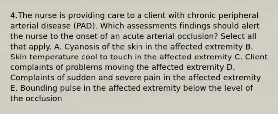 4.The nurse is providing care to a client with chronic peripheral arterial disease (PAD). Which assessments findings should alert the nurse to the onset of an acute arterial occlusion? Select all that apply. A. Cyanosis of the skin in the affected extremity B. Skin temperature cool to touch in the affected extremity C. Client complaints of problems moving the affected extremity D. Complaints of sudden and severe pain in the affected extremity E. Bounding pulse in the affected extremity below the level of the occlusion