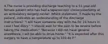 4.The nurse is providing discharge teaching to a 51-year-old female patient who has had a laparoscopic cholecystectomy at an ambulatory surgery center. Which statement, if made by the patient, indicates an understanding of the discharge instructions? "I will have someone stay with me for 24 hours in case I feel dizzy." "I should wait for the pain to be severe before taking the medication." "Because I did not have general anesthesia, I will be able to drive home." "It is expected after this surgery to have a temperature up to 102.4o F."