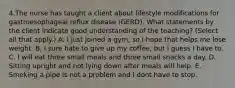 4.The nurse has taught a client about lifestyle modifications for gastroesophageal reflux disease (GERD). What statements by the client indicate good understanding of the teaching? (Select all that apply.) A. I just joined a gym, so I hope that helps me lose weight. B. I sure hate to give up my coffee, but I guess I have to. C. I will eat three small meals and three small snacks a day. D. Sitting upright and not lying down after meals will help. E. Smoking a pipe is not a problem and I dont have to stop.