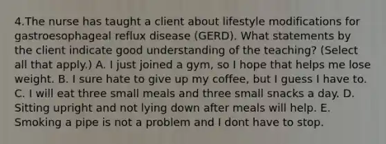 4.The nurse has taught a client about lifestyle modifications for gastroesophageal reflux disease (GERD). What statements by the client indicate good understanding of the teaching? (Select all that apply.) A. I just joined a gym, so I hope that helps me lose weight. B. I sure hate to give up my coffee, but I guess I have to. C. I will eat three small meals and three small snacks a day. D. Sitting upright and not lying down after meals will help. E. Smoking a pipe is not a problem and I dont have to stop.