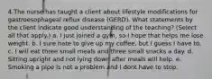 4.The nurse has taught a client about lifestyle modifications for gastroesophageal reflux disease (GERD). What statements by the client indicate good understanding of the teaching? (Select all that apply.) a. I just joined a gym, so I hope that helps me lose weight. b. I sure hate to give up my coffee, but I guess I have to. c. I will eat three small meals and three small snacks a day. d. Sitting upright and not lying down after meals will help. e. Smoking a pipe is not a problem and I dont have to stop.