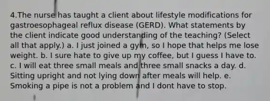 4.The nurse has taught a client about lifestyle modifications for gastroesophageal reflux disease (GERD). What statements by the client indicate good understanding of the teaching? (Select all that apply.) a. I just joined a gym, so I hope that helps me lose weight. b. I sure hate to give up my coffee, but I guess I have to. c. I will eat three small meals and three small snacks a day. d. Sitting upright and not lying down after meals will help. e. Smoking a pipe is not a problem and I dont have to stop.