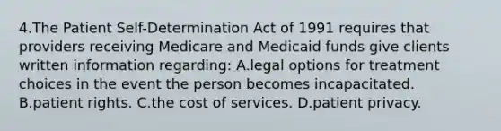 4.The Patient Self-Determination Act of 1991 requires that providers receiving Medicare and Medicaid funds give clients written information regarding: A.legal options for treatment choices in the event the person becomes incapacitated. B.patient rights. C.the cost of services. D.patient privacy.