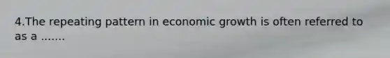 4.The repeating pattern in economic growth is often referred to as a .......