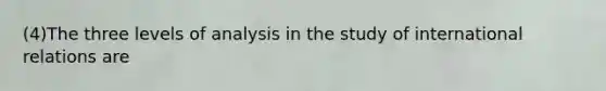 (4)The three levels of analysis in the study of international relations are