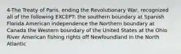 4-The Treaty of Paris, ending the Revolutionary War, recognized all of the following EXCEPT: the southern boundary at Spanish Florida American independence the Northern boundary at Canada the Western boundary of the United States at the Ohio River American fishing rights off Newfoundland in the North Atlantic