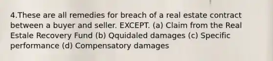 4.These are all remedies for breach of a real estate contract between a buyer and seller. EXCEPT. (a) Claim from the Real Estale Recovery Fund (b) Qquidaled damages (c) Specific performance (d) Compensatory damages