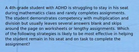 A 4th-grade student with ADHD is struggling to stay in his seat during mathematics class and rarely completes assignments. The student demonstrates competency with multiplication and division but usually leaves several answers blank and skips around the page on worksheets or lengthy assignments. Which of the following strategies is likely to be most effective in helping the student remain in his seat and on task to complete the assignment?