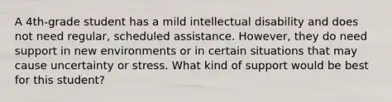 A 4th-grade student has a mild intellectual disability and does not need regular, scheduled assistance. However, they do need support in new environments or in certain situations that may cause uncertainty or stress. What kind of support would be best for this student?