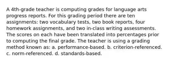 A 4th-grade teacher is computing grades for language arts progress reports. For this grading period there are ten assignments: two vocabulary tests, two book reports, four homework assignments, and two in-class writing assessments. The scores on each have been translated into percentages prior to computing the final grade. The teacher is using a grading method known as: a. performance-based. b. criterion-referenced. c. norm-referenced. d. standards-based.