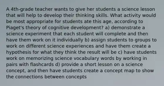 A 4th-grade teacher wants to give her students a science lesson that will help to develop their thinking skills. What activity would be most appropriate for students ate this age, according to Piaget's theory of cognitive development? a) demonstrate a science experiment that each student will complete and then have them work on it individually b) assign students to groups to work on different science experiences and have them create a hypothesis for what they think the result will be c) have students work on memorizing science vocabulary words by working in pairs with flashcards d) provide a short lesson on a science concept, and then have students create a concept map to show the connections between concepts