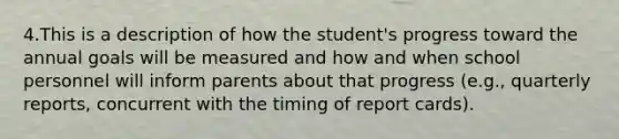 4.This is a description of how the student's progress toward the annual goals will be measured and how and when school personnel will inform parents about that progress (e.g., quarterly reports, concurrent with the timing of report cards).